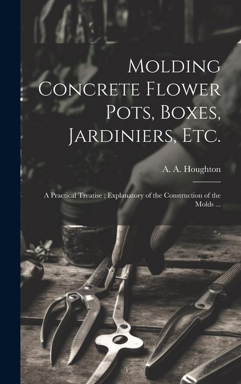Produktbild: Molding Concrete Flower Pots, Boxes, Jardiniers, Etc.: A Practical Treatise; Explanatory of the Construction of the Molds ...