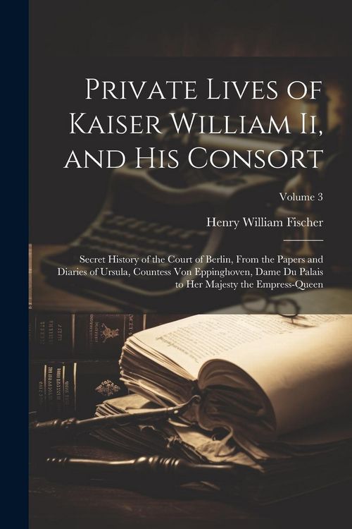 Produktbild: Private Lives of Kaiser William Ii, and His Consort: Secret History of the Court of Berlin, From the Papers and Diaries of Ursula, Countess Von Epping