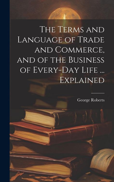 Produktbild: The Terms and Language of Trade and Commerce, and of the Business of Every-Day Life ... Explained