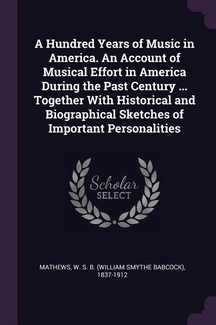 Produktbild: A Hundred Years of Music in America. An Account of Musical Effort in America During the Past Century ... Together With Historical and Biographical Sketches of Important Personalities