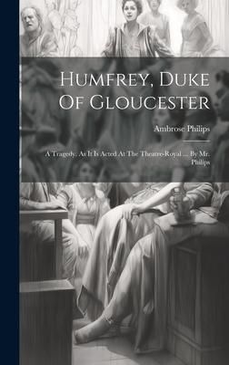 Produktbild: Humfrey, Duke Of Gloucester: A Tragedy. As It Is Acted At The Theatre-royal ... By Mr. Philips