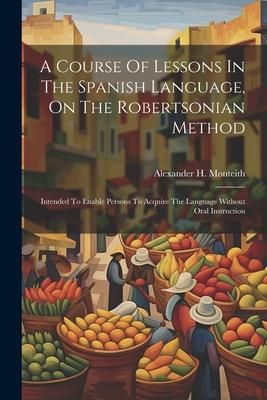 Produktbild: A Course Of Lessons In The Spanish Language, On The Robertsonian Method: Intended To Enable Persons To Acquire The Language Without Oral Instruction