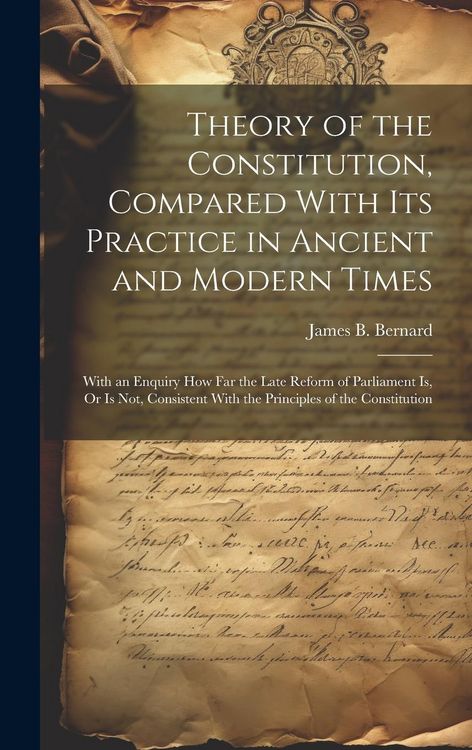 Produktbild: Theory of the Constitution, Compared With Its Practice in Ancient and Modern Times: With an Enquiry How Far the Late Reform of Parliament Is, Or Is No