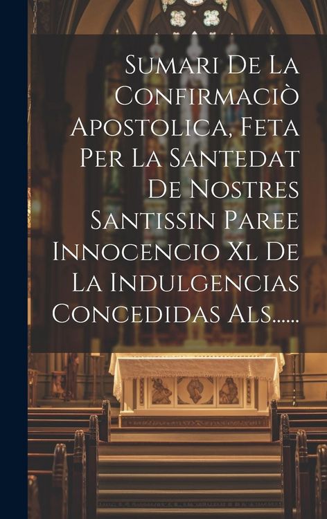Produktbild: Sumari De La Confirmaci&ograve; Apostolica, Feta Per La Santedat De Nostres Santissin Paree Innocencio Xl De La Indulgencias Concedidas Als......