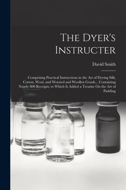 Produktbild: The Dyer's Instructer: Comprising Practical Instructions in the Art of Dyeing Silk, Cotton, Wool, and Worsted and Woollen Goods... Containing