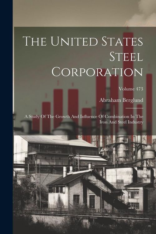 Produktbild: The United States Steel Corporation: A Study Of The Growth And Influence Of Combination In The Iron And Steel Industry; Volume 473