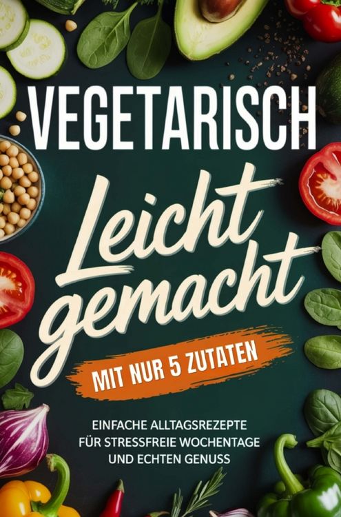 Produktbild: Vegetarisch leicht gemacht mit nur 5 Zutaten: Einfache Alltagsrezepte f&uuml;r stressfreie Wochentage und echten Genuss