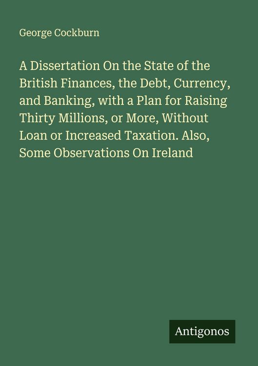Produktbild: A Dissertation On the State of the British Finances, the Debt, Currency, and Banking, with a Plan for Raising Thirty Millions, or More, Without Loan or Increased Taxation. Also, Some Observations On Ireland