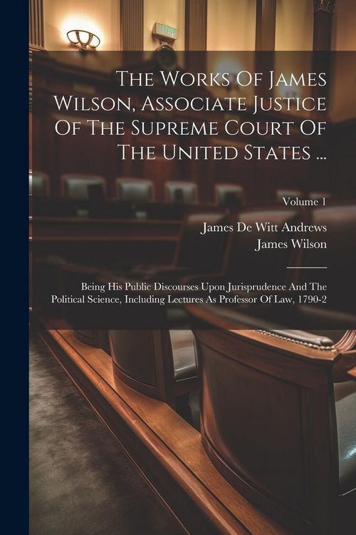 Produktbild: The Works Of James Wilson, Associate Justice Of The Supreme Court Of The United States ...: Being His Public Discourses Upon Jurisprudence And The Pol