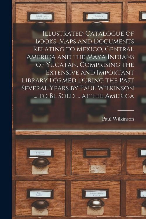 Produktbild: Illustrated Catalogue of Books, Maps and Documents Relating to Mexico, Central America and the Maya Indians of Yucatan, Comprising the Extensive and Important Library Formed During the Past Several Years by Paul Wilkinson ... to be Sold ... at the America