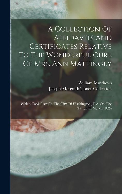 Produktbild: A Collection Of Affidavits And Certificates Relative To The Wonderful Cure Of Mrs. Ann Mattingly: Which Took Place In The City Of Washington, D.c. On