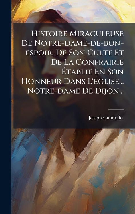 Produktbild: Histoire Miraculeuse De Notre-dame-de-bon-espoir, De Son Culte Et De La Confrairie &Atilde;tablie En Son Honneur Dans L'&Atilde;(c)glise... Notre-dame De Dijon...