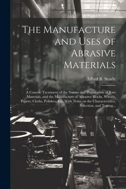 Produktbild: The Manufacture and Uses of Abrasive Materials; a Concise Treatment of the Nature and Preparation of Raw Materials, and the Manufacture of Abrasive Bl