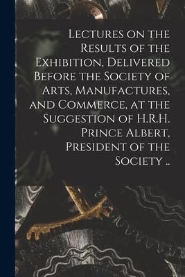 Produktbild: Lectures on the Results of the Exhibition, Delivered Before the Society of Arts, Manufactures, and Commerce, at the Suggestion of H.R.H. Prince Albert