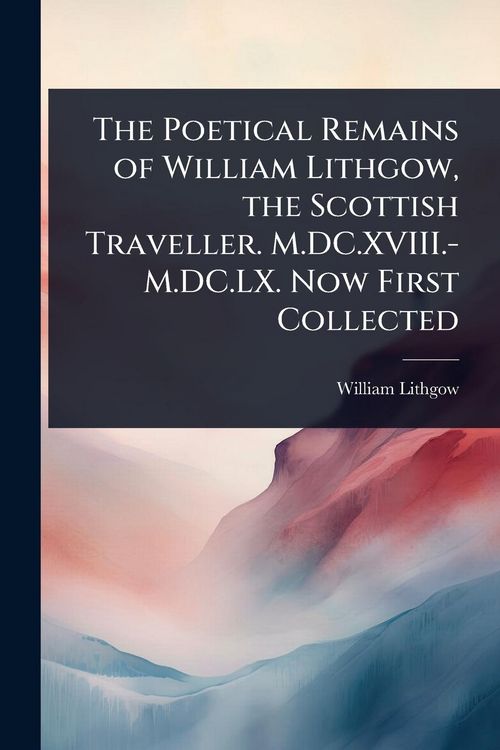 Produktbild: The Poetical Remains of William Lithgow, the Scottish Traveller. M.DC.XVIII.-M.DC.LX. Now First Collected