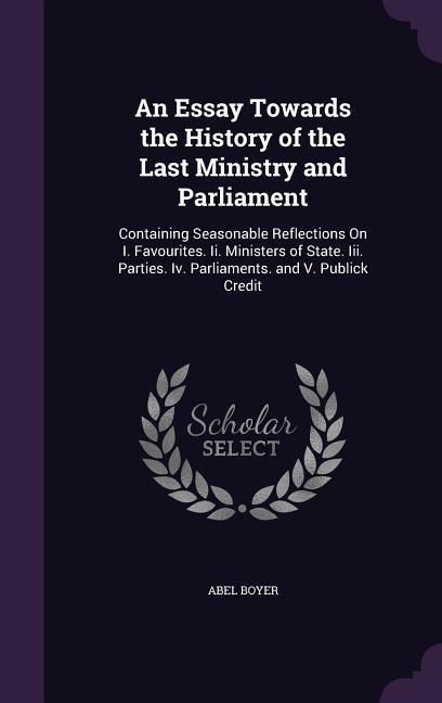 Produktbild: An Essay Towards the History of the Last Ministry and Parliament: Containing Seasonable Reflections On I. Favourites. Ii. Ministers of State. Iii. Par