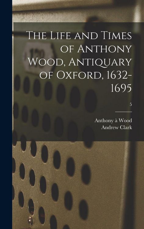 Produktbild: The Life and Times of Anthony Wood, Antiquary of Oxford, 1632-1695; 5