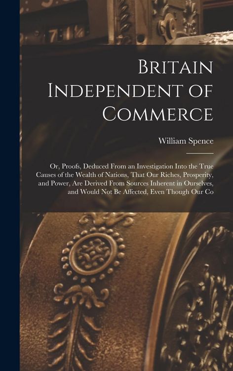 Produktbild: Britain Independent of Commerce; or, Proofs, Deduced From an Investigation Into the True Causes of the Wealth of Nations, That our Riches, Prosperity,