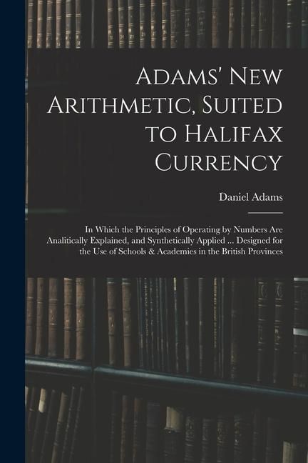 Produktbild: Adams' New Arithmetic, Suited to Halifax Currency: in Which the Principles of Operating by Numbers Are Analitically Explained, and Synthetically Appli