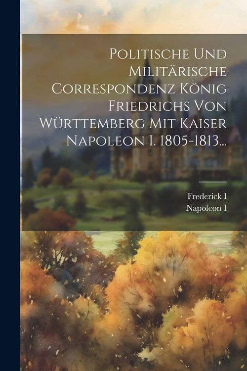 Produktbild: Politische Und Milit&auml;rische Correspondenz K&ouml;nig Friedrichs Von W&uuml;rttemberg Mit Kaiser Napoleon I. 1805-1813...