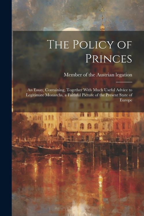 Produktbild: The Policy of Princes; an Essay, Containing, Together With Much Useful Advice to Legitimate Monarchs, a Faithful Picture of the Present State of Europ