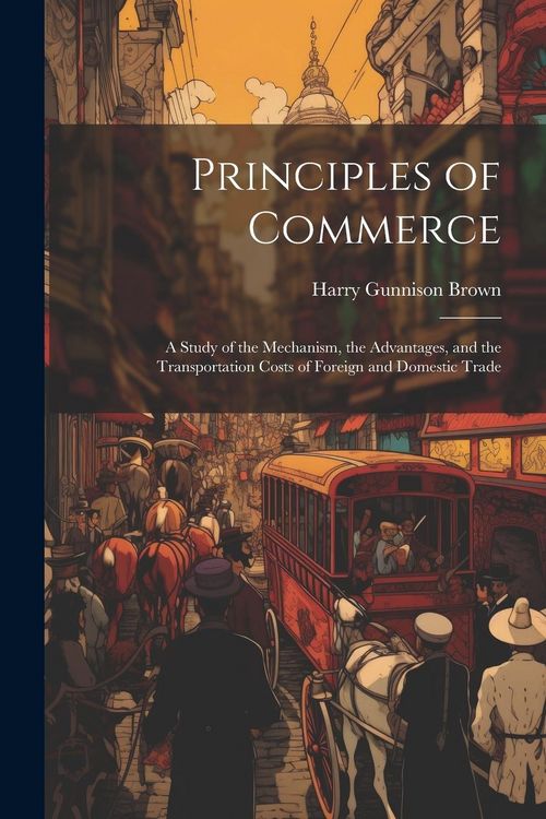 Produktbild: Principles of Commerce: A Study of the Mechanism, the Advantages, and the Transportation Costs of Foreign and Domestic Trade