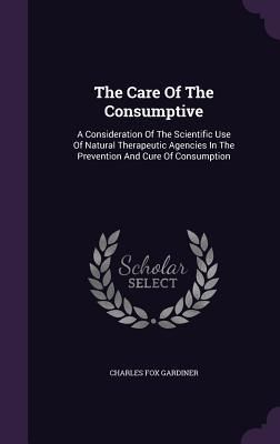 Produktbild: The Care Of The Consumptive: A Consideration Of The Scientific Use Of Natural Therapeutic Agencies In The Prevention And Cure Of Consumption