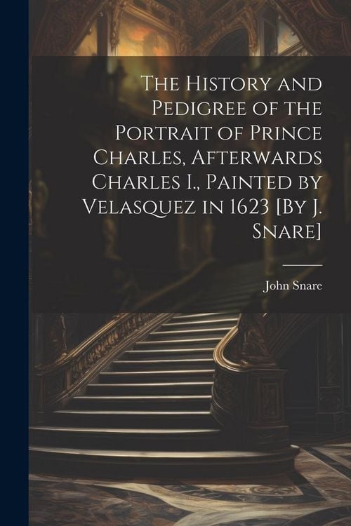 Produktbild: The History and Pedigree of the Portrait of Prince Charles, Afterwards Charles I., Painted by Velasquez in 1623 [By J. Snare]