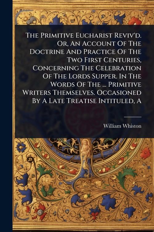 Produktbild: The Primitive Eucharist Reviv'd. Or, An Account Of The Doctrine And Practice Of The Two First Centuries, Concerning The Celebration Of The Lords Suppe