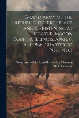 Produktbild: Grand Army of the Republic. Its Birthplace and Christening at Decatur, Macon County, Illinois, April 6, A.D. 1866. Charter of Post no. 1