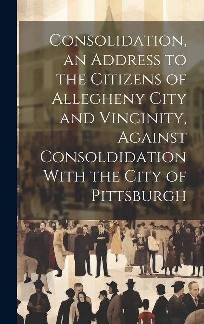 Produktbild: Consolidation, an Address to the Citizens of Allegheny City and Vincinity, Against Consoldidation With the City of Pittsburgh