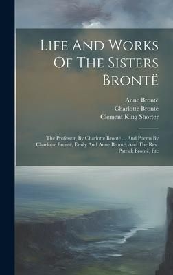 Produktbild: Life And Works Of The Sisters Bront&euml;: The Professor, By Charlotte Bront&euml; ... And Poems By Charlotte Bront&euml;, Emily And Anne Bront&euml;, And The Rev. Patric