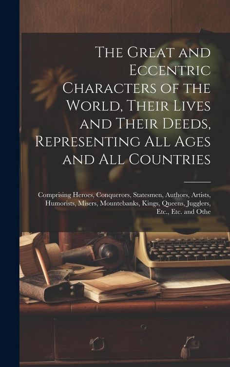 Produktbild: The Great and Eccentric Characters of the World, Their Lives and Their Deeds, Representing All Ages and All Countries: Comprising Heroes, Conquerors,