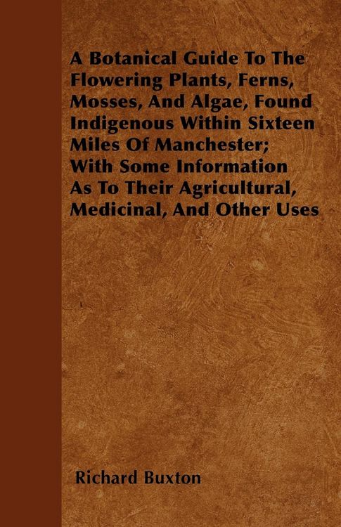 Produktbild: A Botanical Guide to the Flowering Plants, Ferns, Mosses, and Algae, found Indigenous within Sixteen Miles of Manchester; With Some Information as to