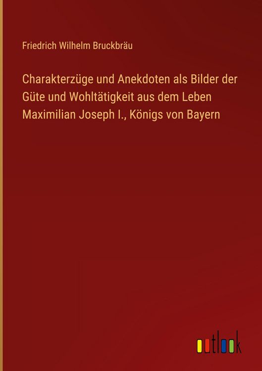 Produktbild: Charakterz&uuml;ge und Anekdoten als Bilder der G&uuml;te und Wohlt&auml;tigkeit aus dem Leben Maximilian Joseph I., K&ouml;nigs von Bayern
