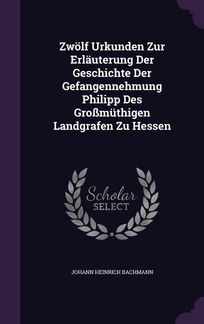 Produktbild: Zw&ouml;lf Urkunden Zur Erl&auml;uterung Der Geschichte Der Gefangennehmung Philipp Des Gro&szlig;m&uuml;thigen Landgrafen Zu Hessen