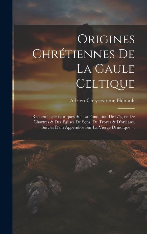 Produktbild: Origines Chr&eacute;tiennes De La Gaule Celtique: Recherches Historiques Sur La Fondation De L'&eacute;glise De Chartres & Des &Eacute;glises De Sens, De Troyes & D'orl&eacute;an