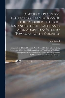 Produktbild: A Series of Plans for Cottages or Habitations of the Labourer, Either in Husbandry, or the Mechanic Arts, Adapted as Well to Towns as to the Country: