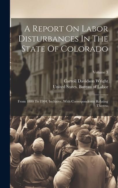 Produktbild: A Report On Labor Disturbances In The State Of Colorado: From 1880 To 1904, Inclusive, With Correspondence Relating Thereto; Volume 3