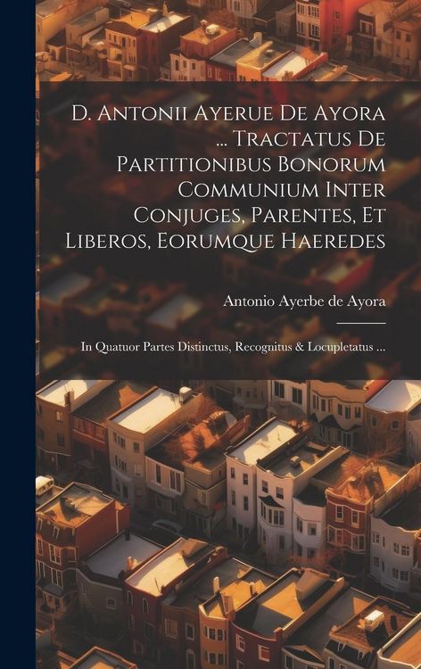 Produktbild: D. Antonii Ayerue De Ayora ... Tractatus De Partitionibus Bonorum Communium Inter Conjuges, Parentes, Et Liberos, Eorumque Haeredes: In Quatuor Partes