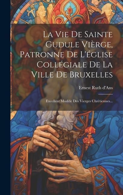 Produktbild: La Vie De Sainte Gudule Vi&egrave;rge, Patronne De L'&eacute;glise Coll&eacute;giale De La Ville De Bruxelles