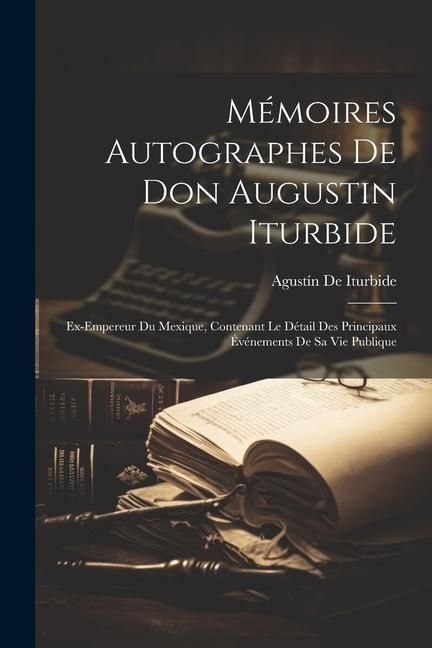 Produktbild: M&eacute;moires Autographes De Don Augustin Iturbide: Ex-Empereur Du Mexique, Contenant Le D&eacute;tail Des Principaux &Eacute;v&eacute;nements De Sa Vie Publique
