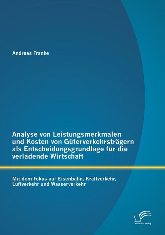 Produktbild: Analyse von Leistungsmerkmalen und Kosten von G&uuml;terverkehrstr&auml;gern als Entscheidungsgrundlage f&uuml;r die verladende Wirtschaft: Mit dem Fokus auf Eisenbahn, Kraftverkehr, Luftverkehr und Wasserverkehr