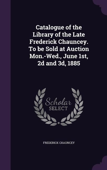 Produktbild: Catalogue of the Library of the Late Frederick Chauncey. To be Sold at Auction Mon.-Wed., June 1st, 2d and 3d, 1885