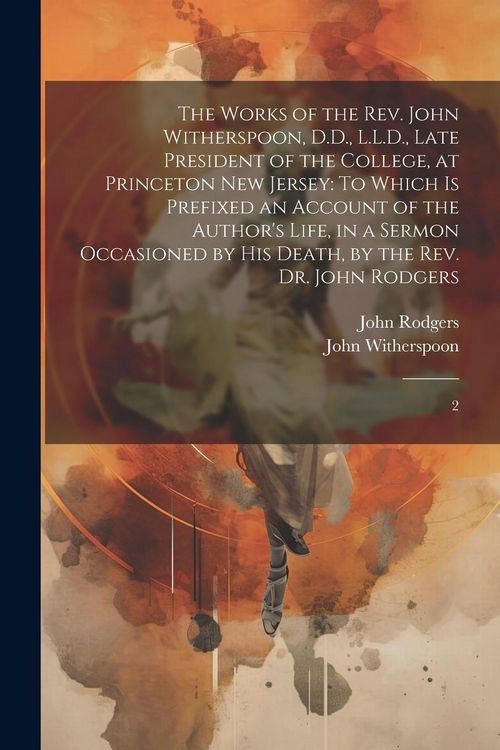 Produktbild: The Works of the Rev. John Witherspoon, D.D., L.L.D., Late President of the College, at Princeton New Jersey: To Which is Prefixed an Account of the A