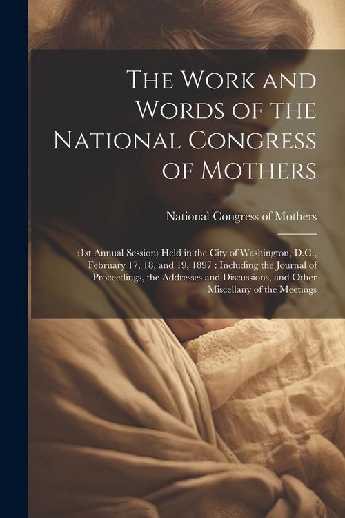 Produktbild: The Work and Words of the National Congress of Mothers: (1st Annual Session) Held in the City of Washington, D.C., February 17, 18, and 19, 1897: Incl