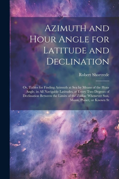 Produktbild: Azimuth and Hour Angle for Latitude and Declination; or, Tables for Finding Azimuth at sea by Means of the Hour Angle, in all Navigable Latitudes, at