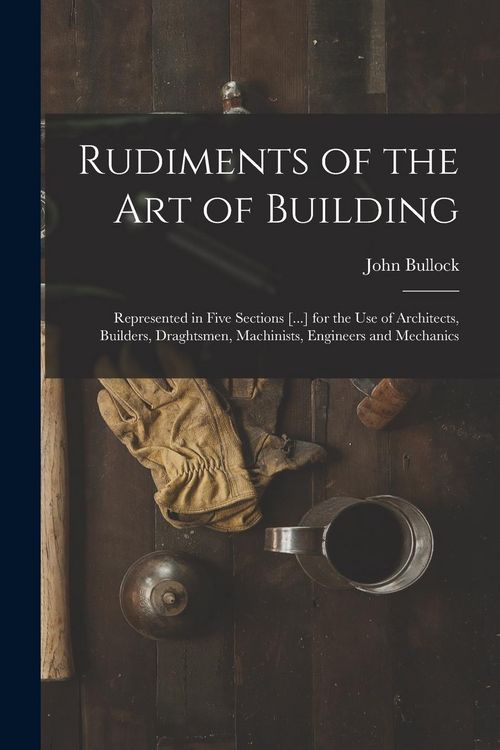 Produktbild: Rudiments of the Art of Building: Represented in Five Sections [...] for the Use of Architects, Builders, Draghtsmen, Machinists, Engineers and Mechan