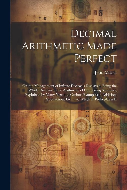 Produktbild: Decimal Arithmetic Made Perfect: Or, the Management of Infinite Decimals Displayed. Being the Whole Doctrine of the Arithmetic of Circulating Numbers,