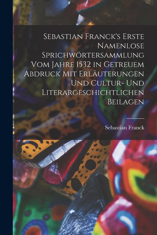 Produktbild: Sebastian Franck's Erste Namenlose Sprichw&ouml;rtersammlung Vom Jahre 1532 in Getreuem Abdruck Mit Erl&auml;uterungen Und Cultur- Und Literargeschichtlichen Beilagen